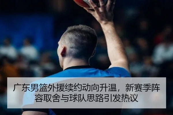 广东男篮外援续约动向升温，新赛季阵容取舍与球队思路引发热议